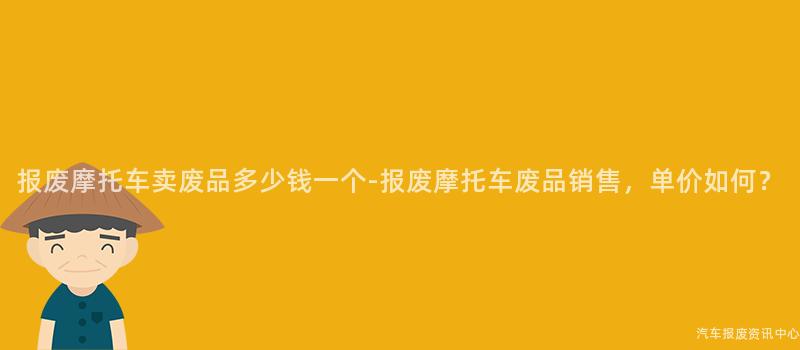报废摩托车卖废品多少钱一个-报废摩托车废品销售，单价如何？
