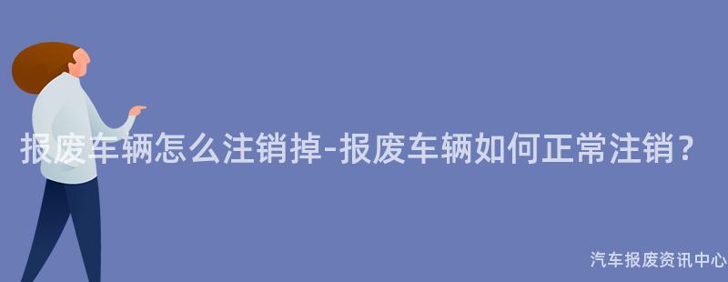 报废车辆怎么注销掉-报废车辆如何正常注销？
