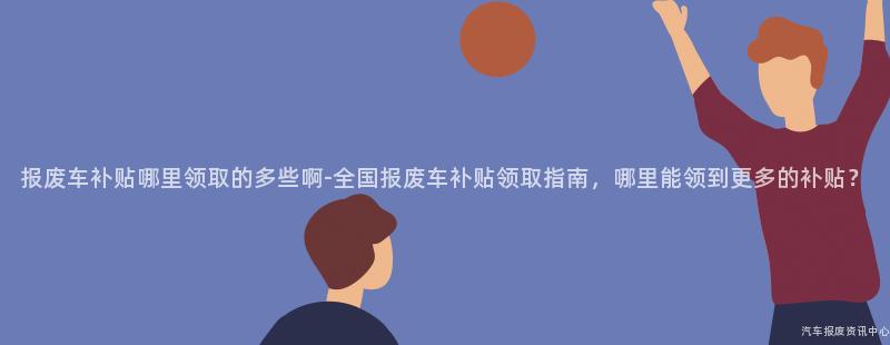 报废车补贴哪里领取的多些啊-全国报废车补贴领取指南，哪里能领到更多的补贴？