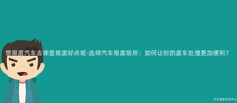 想报废汽车去哪里报废好点呢-选择汽车报废场所：如何让你的废车处理更加便利？