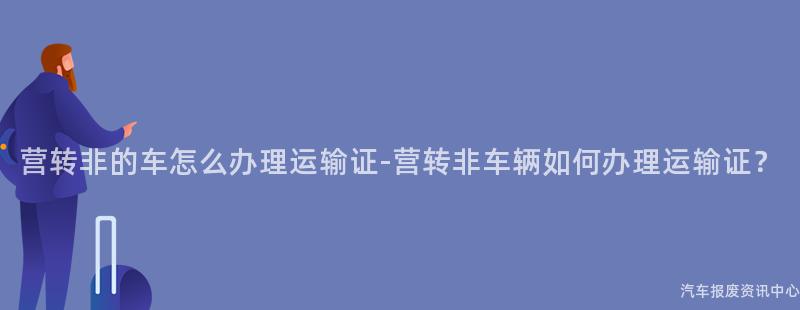 营转非的车怎么办理运输证-营转非车辆如何办理运输证？