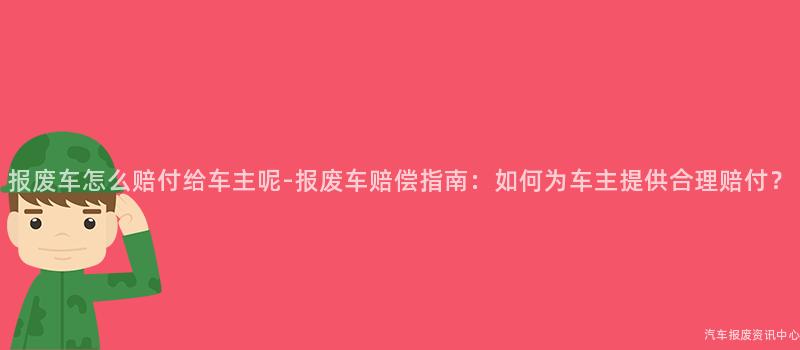报废车怎么赔付给车主呢-报废车赔偿指南：如何为车主提供合理赔付？
