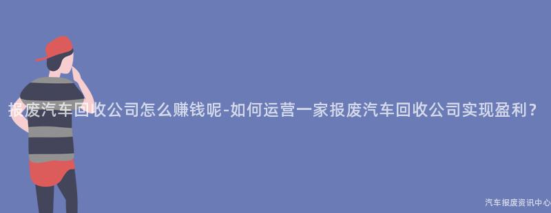 报废汽车回收公司怎么赚钱呢-如何运营一家报废汽车回收公司实现盈利？