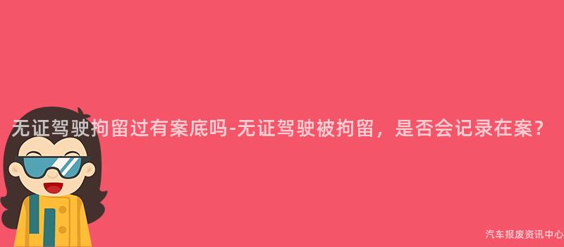 无证驾驶拘留过有案底吗-无证驾驶被拘留，是否会记录在案？