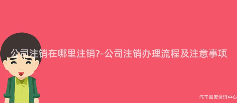 公司注销在哪里注销?-公司注销办理流程及注意事项