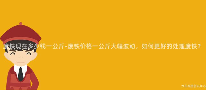 废铁现在多少钱一公斤-废铁价格一公斤大幅波动，如何更好的处理废铁？