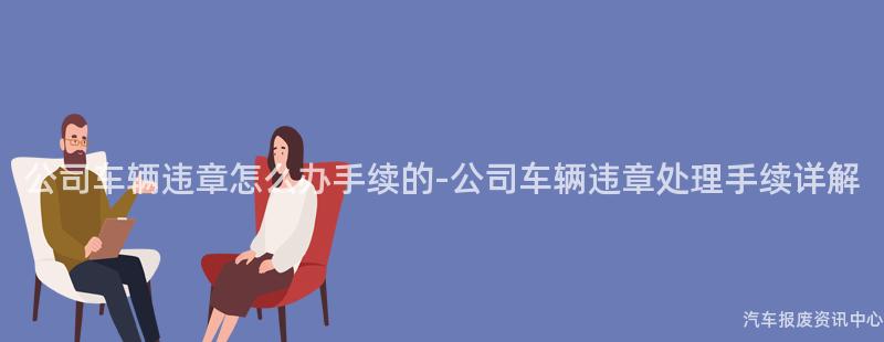 公司车辆违章怎么办手续的-公司车辆违章处理手续详解