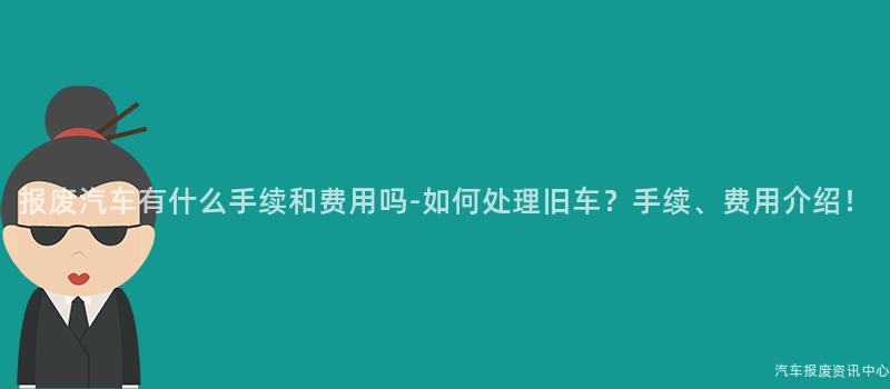 报废汽车有什么手续和费用吗-如何处理旧车？手续、费用介绍！
