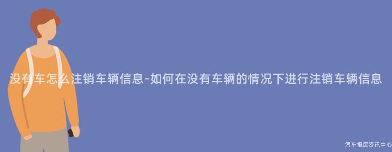 没有车怎么注销车辆信息-如何在没有车辆的情况下进行注销车辆信息