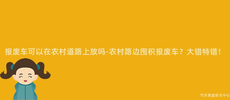 报废车可以在农村道路上放吗-农村路边囤积报废车？大错特错！