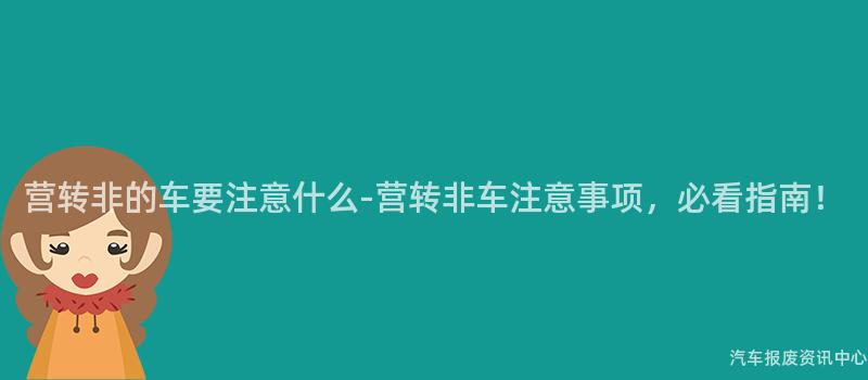 营转非的车要注意什么-营转非车注意事项，必看指南！