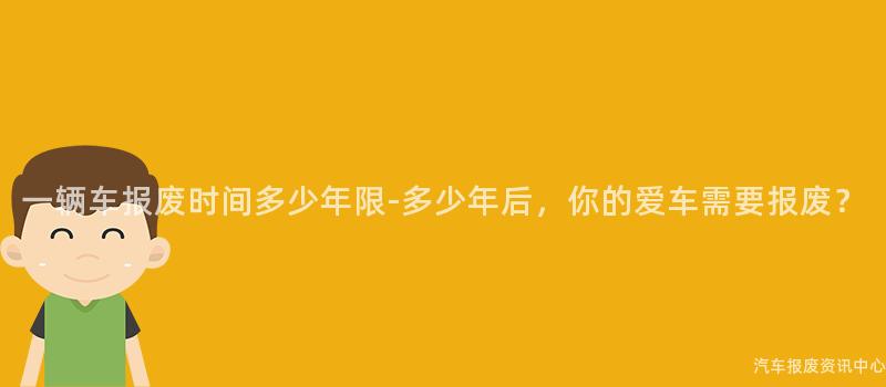 一辆车报废时间多少年限-多少年后，你的爱车需要报废？