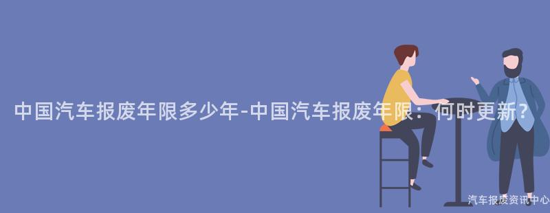 中国汽车报废年限多少年-中国汽车报废年限：何时更新？