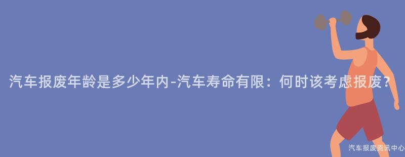 汽车报废年龄是多少年内-汽车寿命有限：何时该考虑报废？