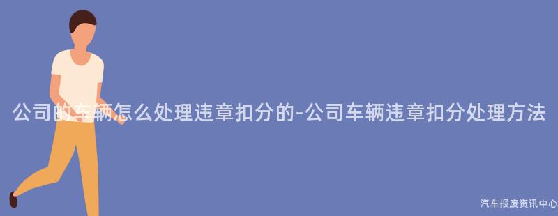 公司的车辆怎么处理违章扣分的-公司车辆违章扣分处理方法