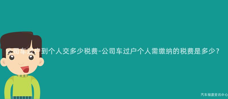 公司车过户到个人交多少税费-公司车过户个人需缴纳的税费是多少？