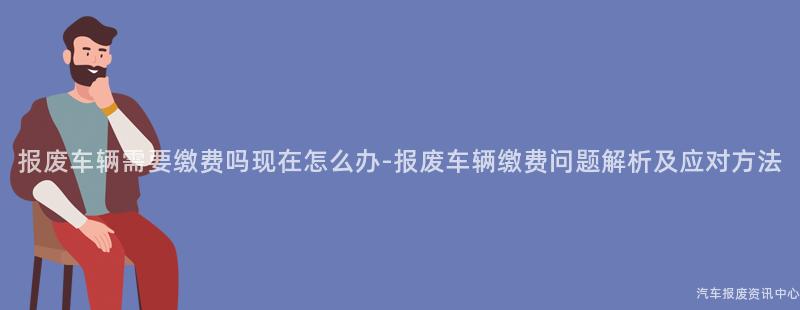 报废车辆需要缴费吗现在怎么办-报废车辆缴费问题解析及应对方法