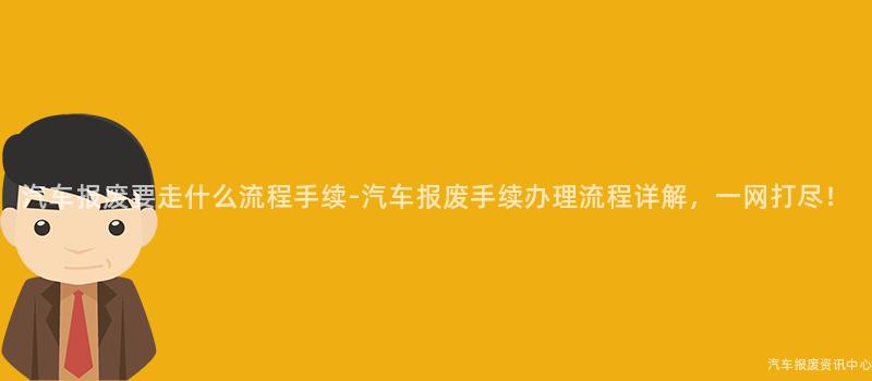 汽车报废要走什么流程手续-汽车报废手续办理流程详解，一网打尽！