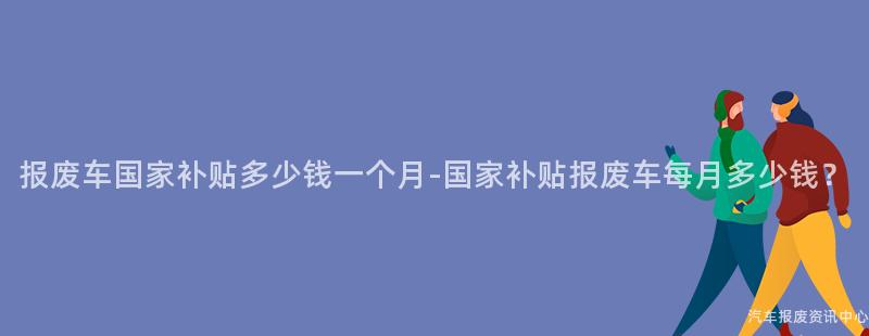 报废车国家补贴多少钱一个月-国家补贴报废车每月多少钱？