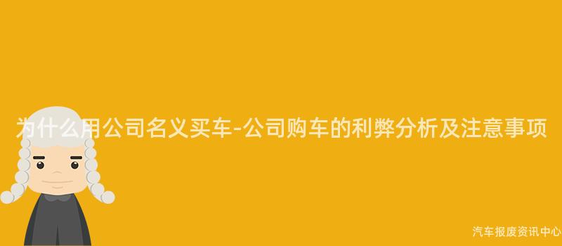 为什么用公司名义买车-公司购车的利弊分析及注意事项