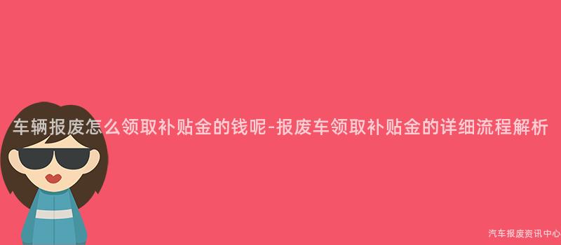 车辆报废怎么领取补贴金的钱呢-报废车领取补贴金的详细流程解析