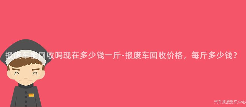 报废车能回收吗现在多少钱一斤-报废车回收价格，每斤多少钱？