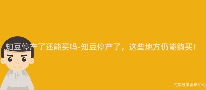 知豆停产了还能买吗-知豆停产了，这些地方仍能购买！