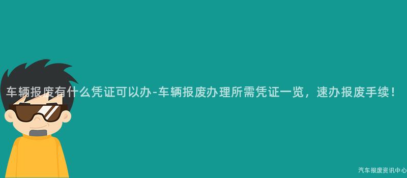 车辆报废有什么凭证可以办-车辆报废办理所需凭证一览，速办报废手续！