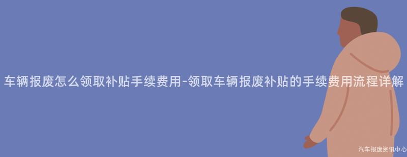 车辆报废怎么领取补贴手续费用-领取车辆报废补贴的手续费用流程详解