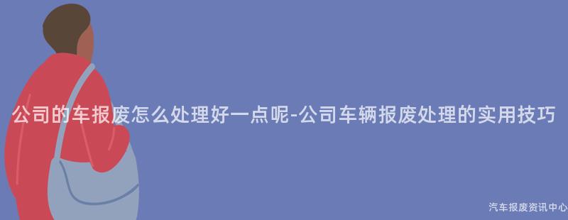 公司的车报废怎么处理好一点呢-公司车辆报废处理的实用技巧