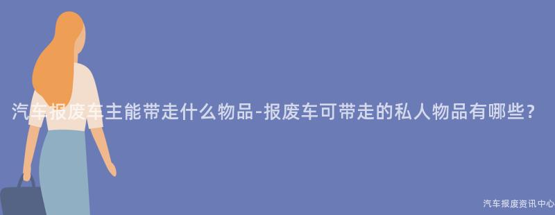 汽车报废车主能带走什么物品-报废车可带走的私人物品有哪些？