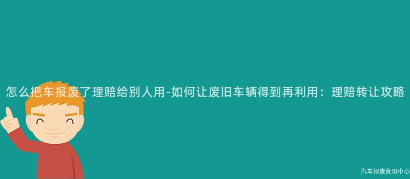 怎么把车报废了理赔给别人用-如何让废旧车辆得到再利用：理赔转让攻略