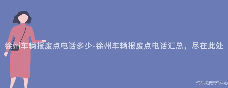 徐州车辆报废点电话多少-徐州车辆报废点电话汇总，尽在此处