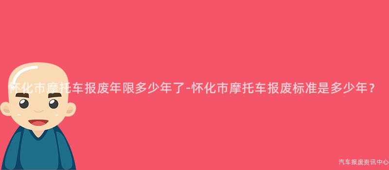 怀化市摩托车报废年限多少年了-怀化市摩托车报废标准是多少年？