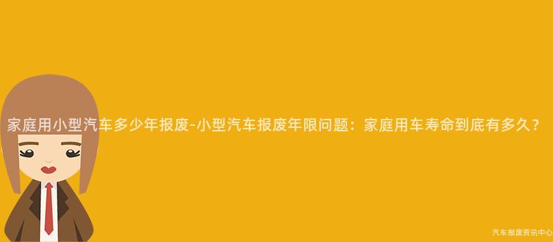 家庭用小型汽车多少年报废-小型汽车报废年限问题：家庭用车寿命到底有多久？
