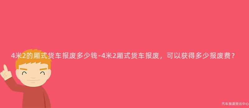 4米2的厢式货车报废多少钱-4米2厢式货车报废，可以获得多少报废费？