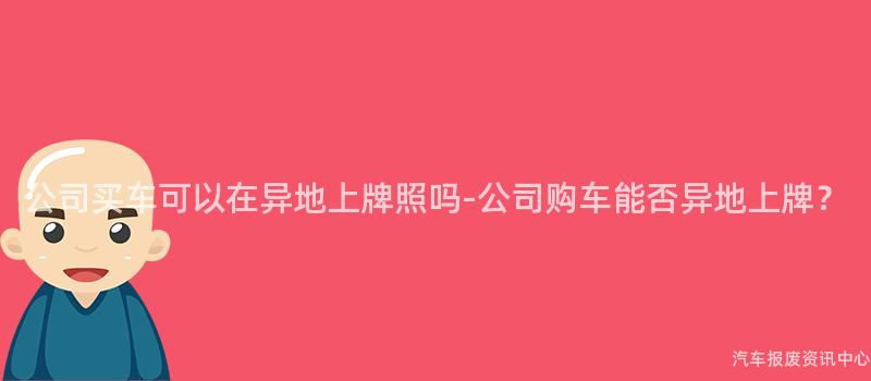公司买车可以在异地上牌照吗-公司购车能否异地上牌？