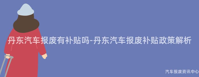 丹东汽车报废有补贴吗-丹东汽车报废补贴政策解析