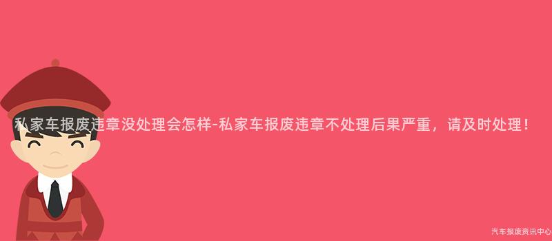 私家车报废违章没处理会怎样-私家车报废违章不处理后果严重，请及时处理！