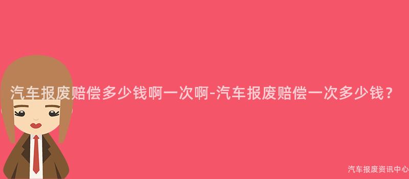 汽车报废赔偿多少钱啊一次啊-汽车报废赔偿一次多少钱？