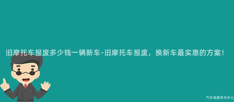 旧摩托车报废多少钱一辆新车-旧摩托车报废，换新车最实惠的方案！