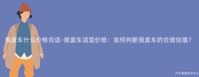 报废车什么价格合适-报废车适宜价格：如何判断报废车的合理估值？