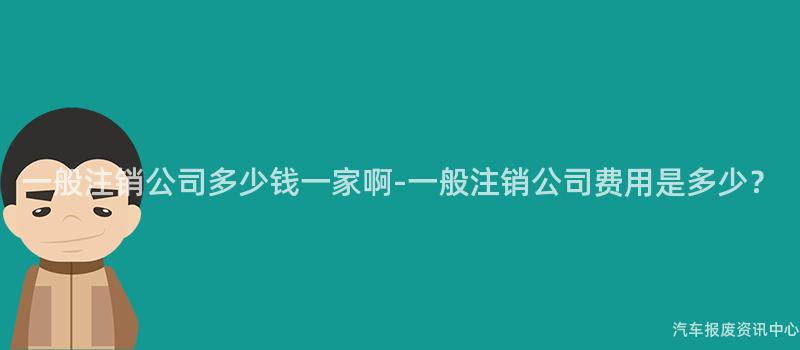 一般注销公司多少钱一家啊-一般注销公司费用是多少？