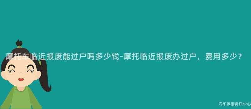 摩托车临近报废能过户吗多少钱-摩托临近报废办过户，费用多少？