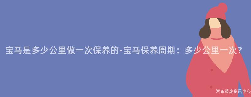 宝马是多少公里做一次保养的-宝马保养周期：多少公里一次？