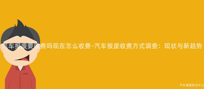 汽车报废要收费吗现在怎么收费-汽车报废收费方式调查：现状与新趋势