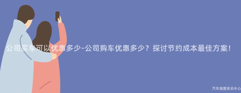 公司买车可以优惠多少-公司购车优惠多少？探讨节约成本最佳方案！