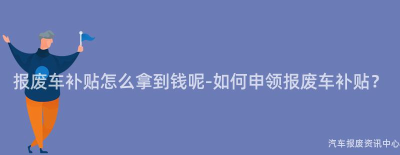 报废车补贴怎么拿到钱呢-如何申领报废车补贴？
