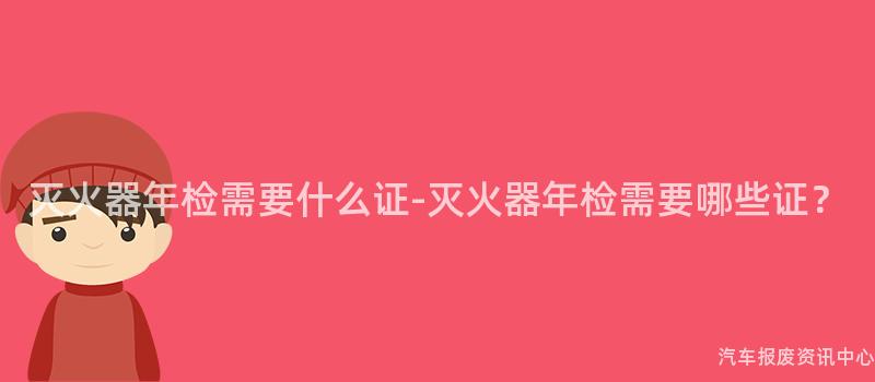 灭火器年检需要什么证-灭火器年检需要哪些证？