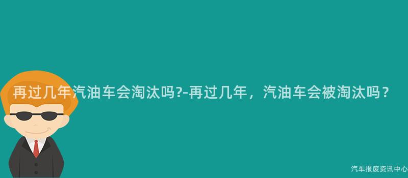 再过几年汽油车会淘汰吗?-再过几年，汽油车会被淘汰吗？